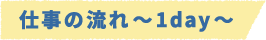 仕事の流れ~1day~